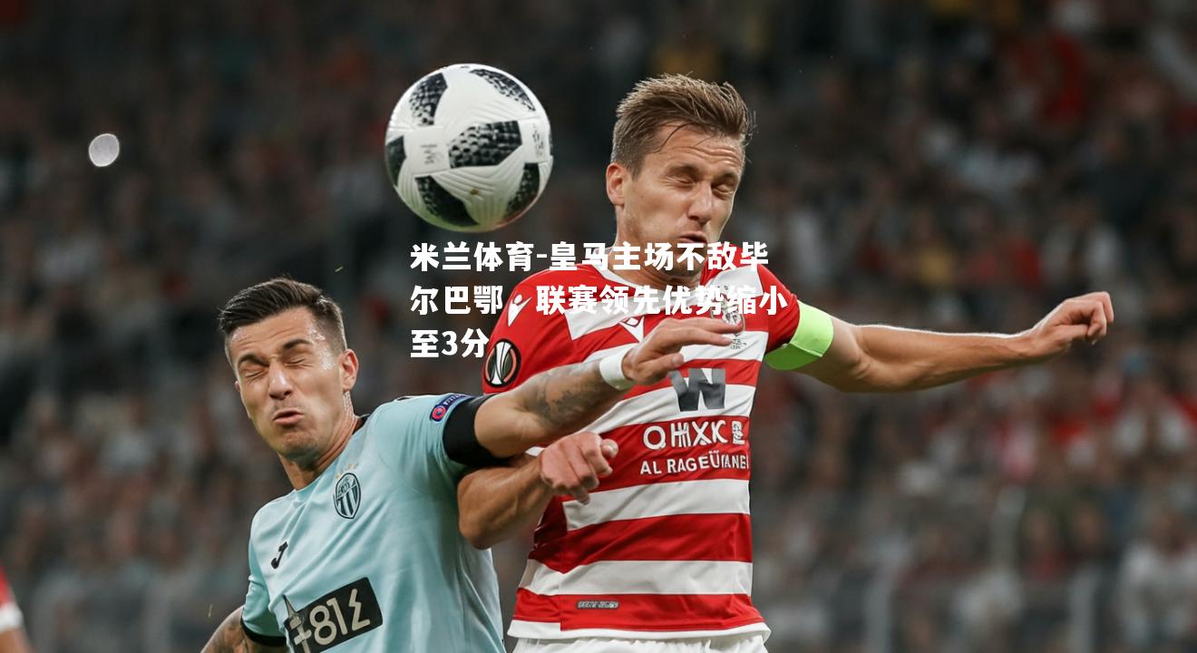 皇马主场不敌毕尔巴鄂，联赛领先优势缩小至3分