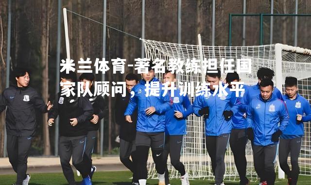 著名教练担任国家队顾问，提升训练水平
