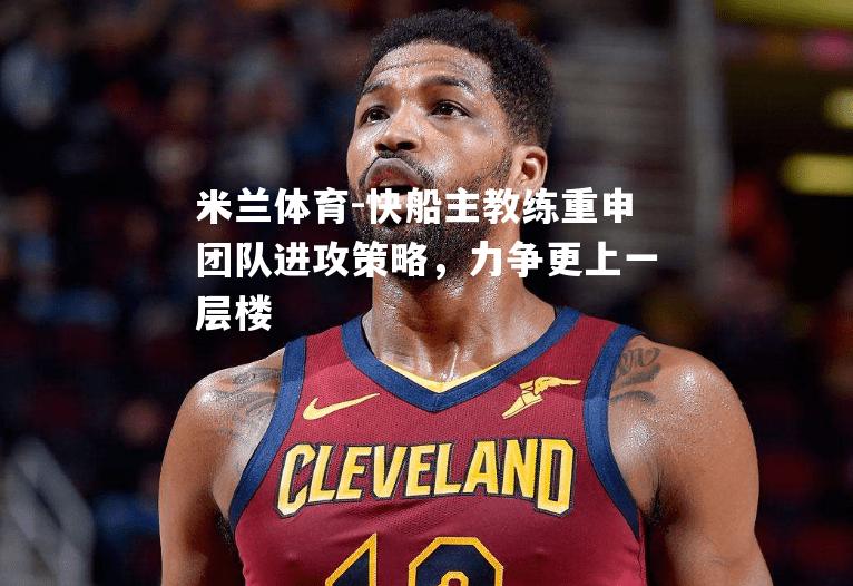 快船主教练重申团队进攻策略，力争更上一层楼