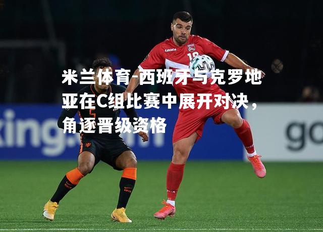 西班牙与克罗地亚在C组比赛中展开对决，角逐晋级资格